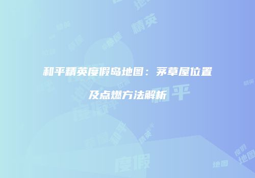 和平精英度假岛地图：茅草屋位置及点燃方法解析
