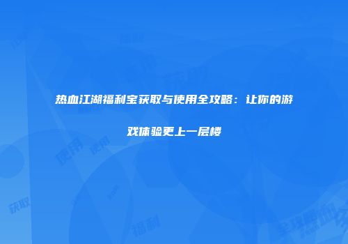 热血江湖福利宝获取与使用全攻略：让你的游戏体验更上一层楼