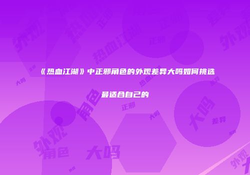 《热血江湖》中正邪角色的外观差异大吗如何挑选最适合自己的