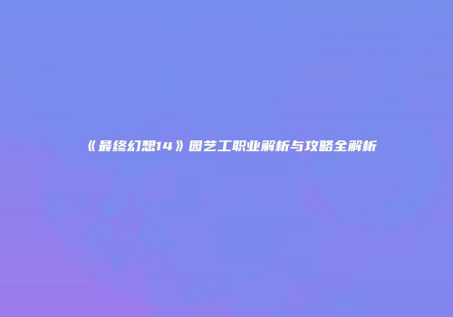 《最终幻想14》园艺工职业解析与攻略全解析