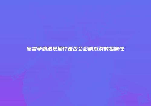 魔兽争霸透视插件是否会影响游戏的趣味性