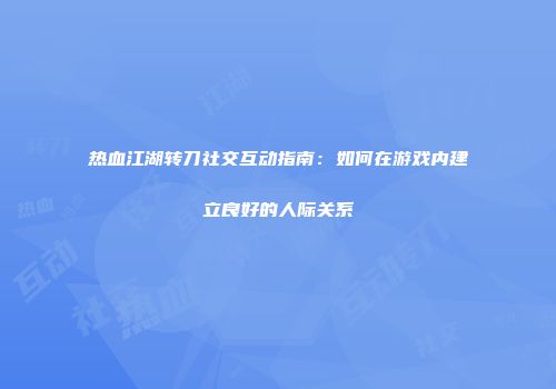 热血江湖转刀社交互动指南：如何在游戏内建立良好的人际关系
