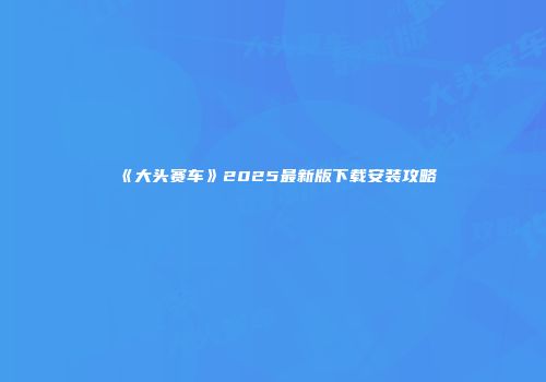 《大头赛车》2025最新版下载安装攻略