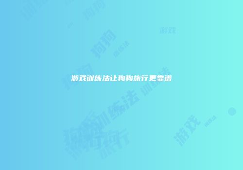 游戏训练法让狗狗旅行更靠谱