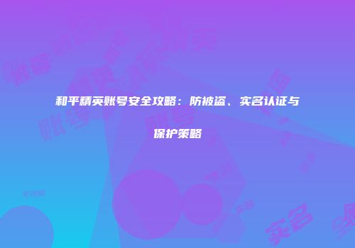 和平精英账号安全攻略：防被盗、实名认证与保护策略