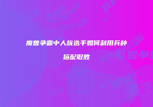 魔兽争霸中人族选手如何利用兵种搭配取胜