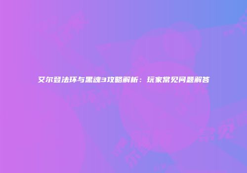 艾尔登法环与黑魂3攻略解析：玩家常见问题解答
