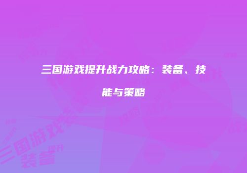 三国游戏提升战力攻略：装备、技能与策略