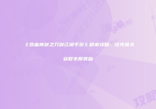 《热血神剑之刀剑江湖手游》副本攻略：攻克难关获取丰厚奖励