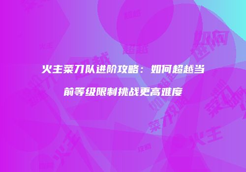 火主菜刀队进阶攻略:如何超越当前等级限制挑战更高难度