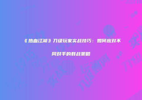 《热血江湖》刀级玩家实战技巧：如何应对不同对手的群战策略