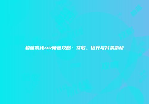 碧蓝航线UR角色攻略：获取、提升与背景解析