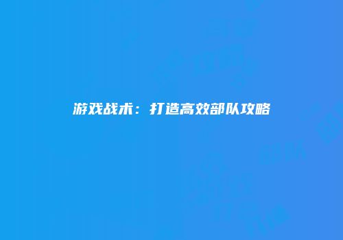 游戏战术：打造高效部队攻略