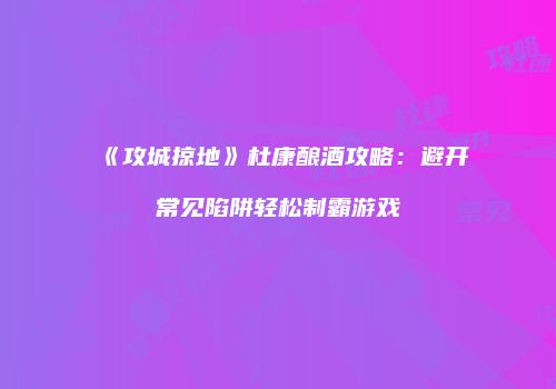 《攻城掠地》杜康酿酒攻略：避开常见陷阱轻松制霸游戏