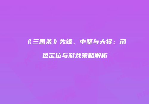 《三国杀》先锋、中坚与大将：角色定位与游戏策略解析
