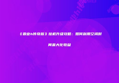 《霸业h传奇版》挂机升级攻略：如何利用空闲时间最大化收益
