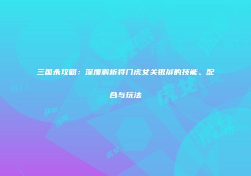 三国杀攻略：深度解析将门虎女关银屏的技能、配合与玩法