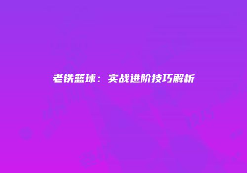 老铁篮球：实战进阶技巧解析