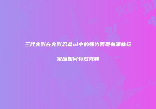 三代火影在火影忍者ol中的强势表现有哪些玩家应如何有效克制