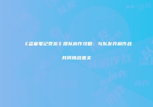 《盗墓笔记页游》团队协作攻略：与队友并肩作战共同挑战难关