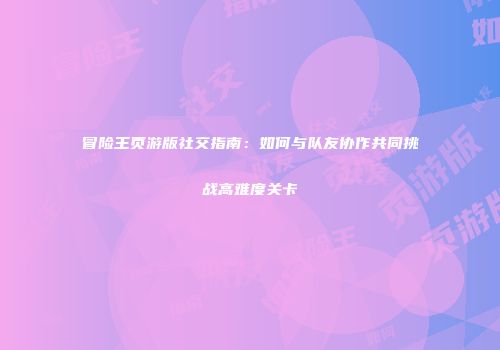 冒险王页游版社交指南:如何与队友协作共同挑战高难度关卡