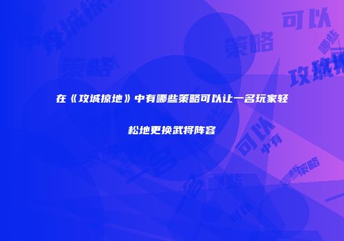 在《攻城掠地》中有哪些策略可以让一名玩家轻松地更换武将阵容
