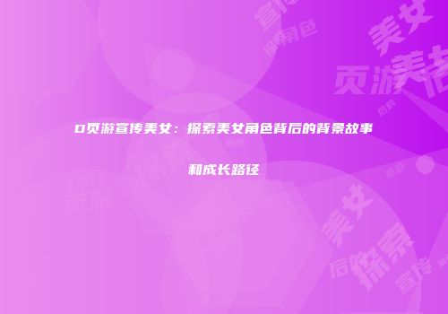 D页游宣传美女：探索美女角色背后的背景故事和成长路径