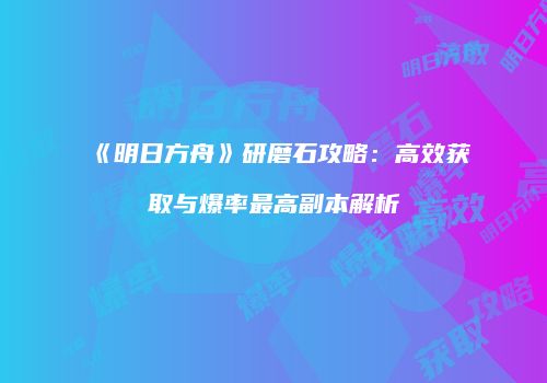 《明日方舟》研磨石攻略：高效获取与爆率最高副本解析