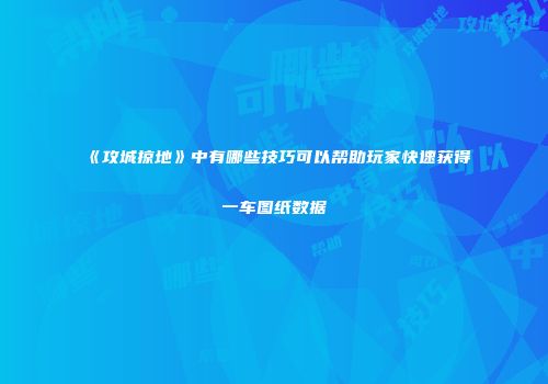 《攻城掠地》中有哪些技巧可以帮助玩家快速获得一车图纸数据