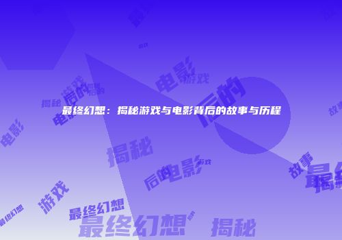 最终幻想：揭秘游戏与电影背后的故事与历程