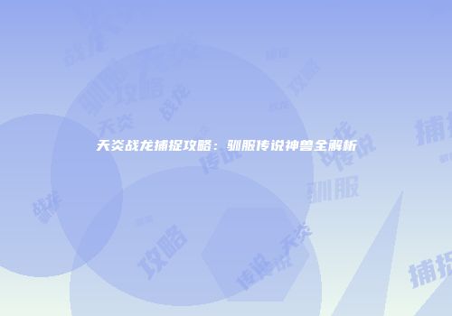 天炎战龙捕捉攻略：驯服传说神兽全解析