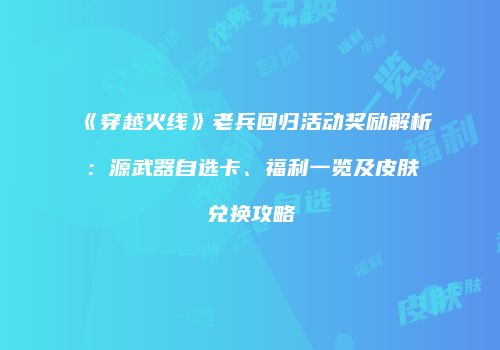 《穿越火线》老兵回归活动奖励解析：源武器自选卡、福利一览及皮肤兑换攻略
