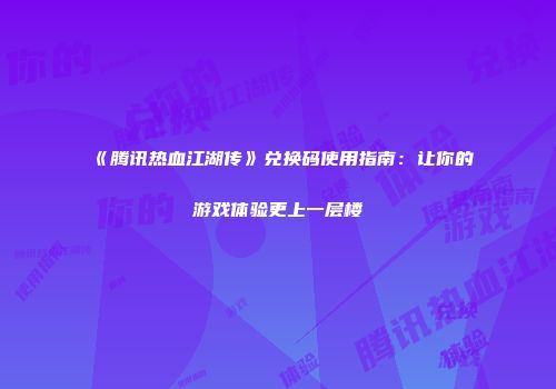 《腾讯热血江湖传》兑换码使用指南：让你的游戏体验更上一层楼