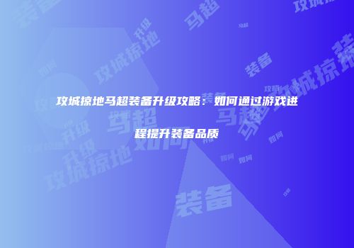 攻城掠地马超装备升级攻略:如何通过游戏进程提升装备品质