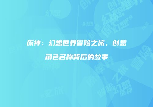 原神：幻想世界冒险之旅，创意角色名称背后的故事