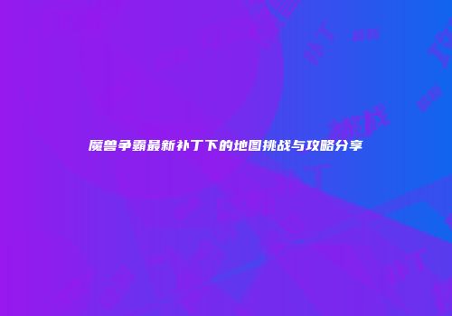 魔兽争霸最新补丁下的地图挑战与攻略分享