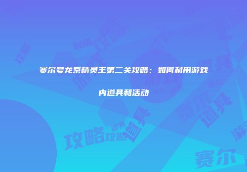 赛尔号龙系精灵王第二关攻略：如何利用游戏内道具和活动