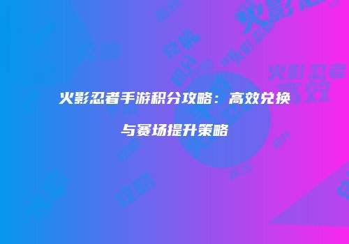 火影忍者手游积分攻略：高效兑换与赛场提升策略