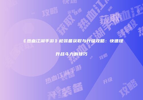 《热血江湖手游》枪装备获取与升级攻略：快速提升战斗力的技巧