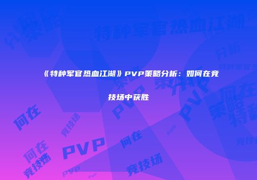 《特种军官热血江湖》PVP策略分析：如何在竞技场中获胜