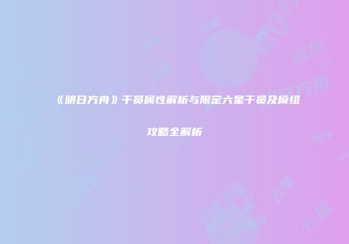 《明日方舟》干员属性解析与限定六星干员及模组攻略全解析