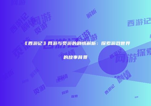 《西游记》网游与页游的剧情解析：探索游戏世界的故事背景