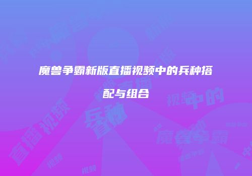 魔兽争霸新版直播视频中的兵种搭配与组合