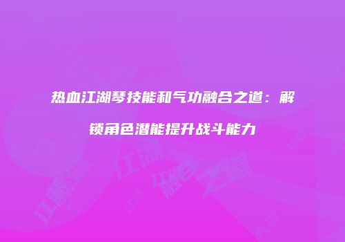 热血江湖琴技能和气功融合之道：解锁角色潜能提升战斗能力