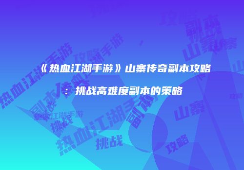 《热血江湖手游》山寨传奇副本攻略：挑战高难度副本的策略