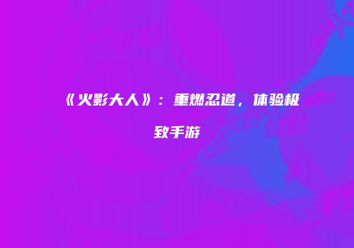 《火影大人》：重燃忍道，体验极致手游