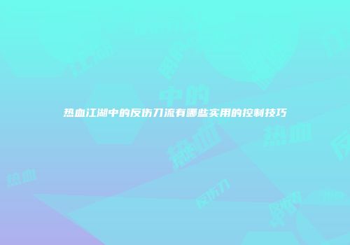 热血江湖中的反伤刀流有哪些实用的控制技巧