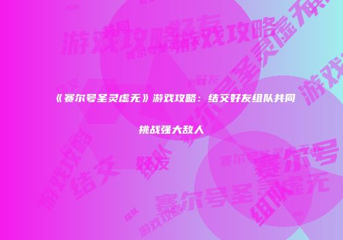 《赛尔号圣灵虚无》游戏攻略：结交好友组队共同挑战强大敌人