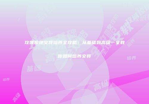 攻城掠地文将培养全攻略：从基础到高级一文教你如何培养文将