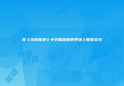 在《攻城掠地》中刘备角色的等级上限是多少